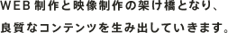WEB制作と映像制作の架け橋となり、良質なコンテンツを生み出していきます。